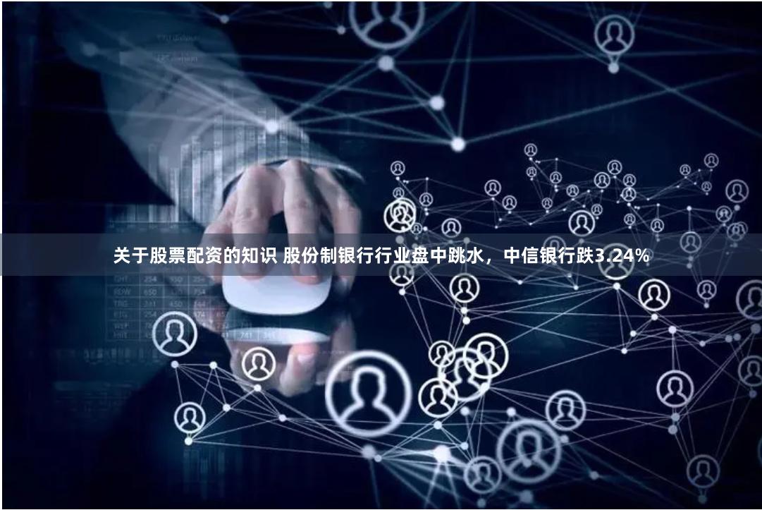 关于股票配资的知识 股份制银行行业盘中跳水，中信银行跌3.24%