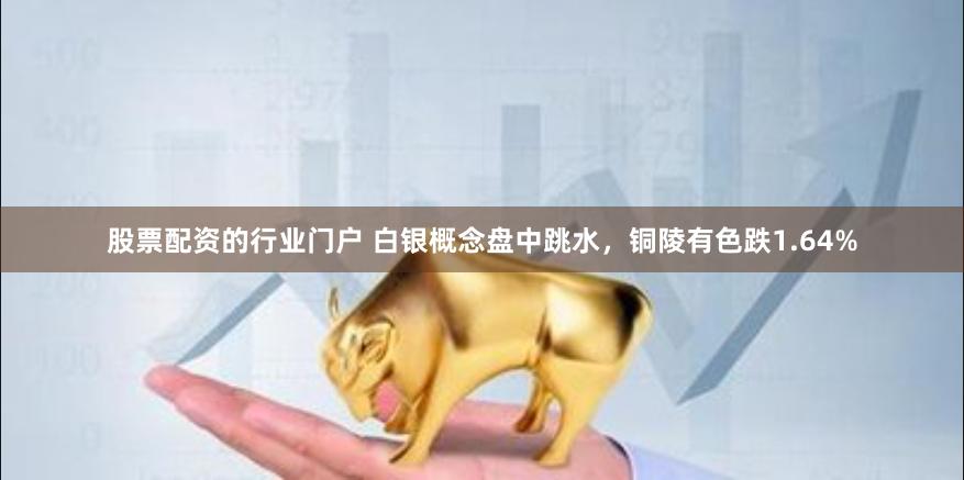 股票配资的行业门户 白银概念盘中跳水，铜陵有色跌1.64%