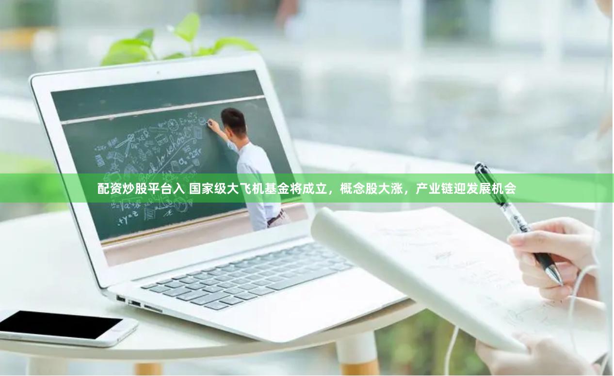 配资炒股平台入 国家级大飞机基金将成立，概念股大涨，产业链迎发展机会