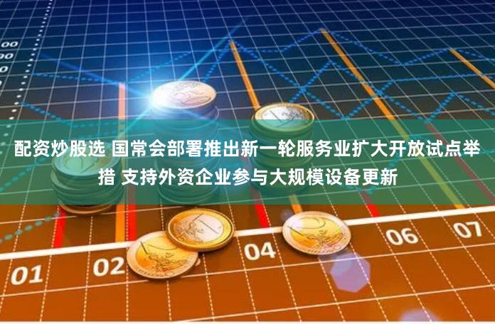 配资炒股选 国常会部署推出新一轮服务业扩大开放试点举措 支持外资企业参与大规模设备更新