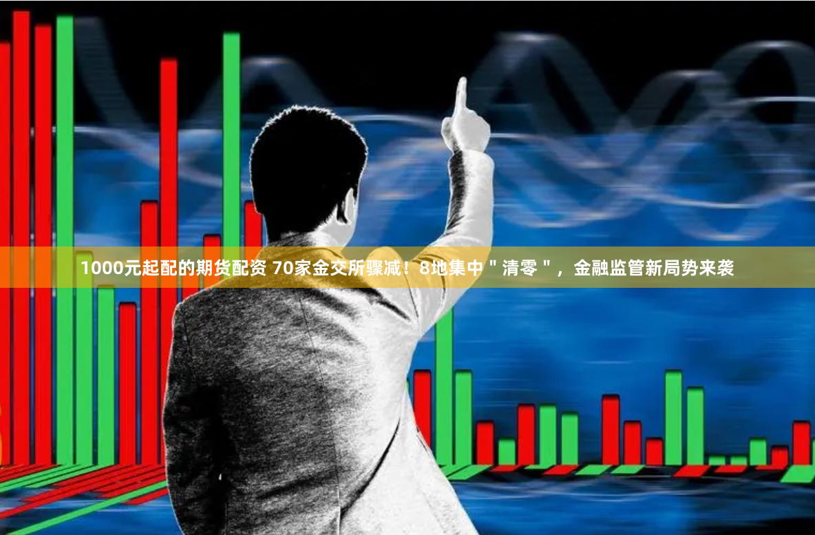 1000元起配的期货配资 70家金交所骤减！8地集中＂清零＂，金融监管新局势来袭