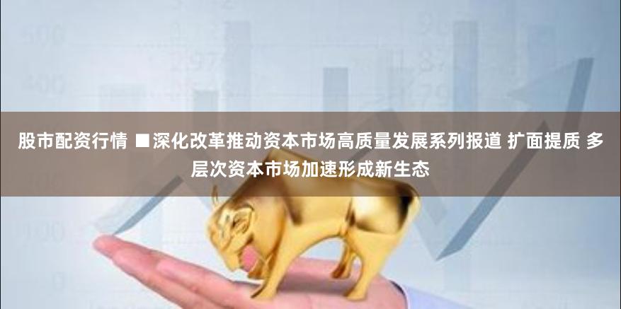 股市配资行情 ■深化改革推动资本市场高质量发展系列报道 扩面提质 多层次资本市场加速形成新生态
