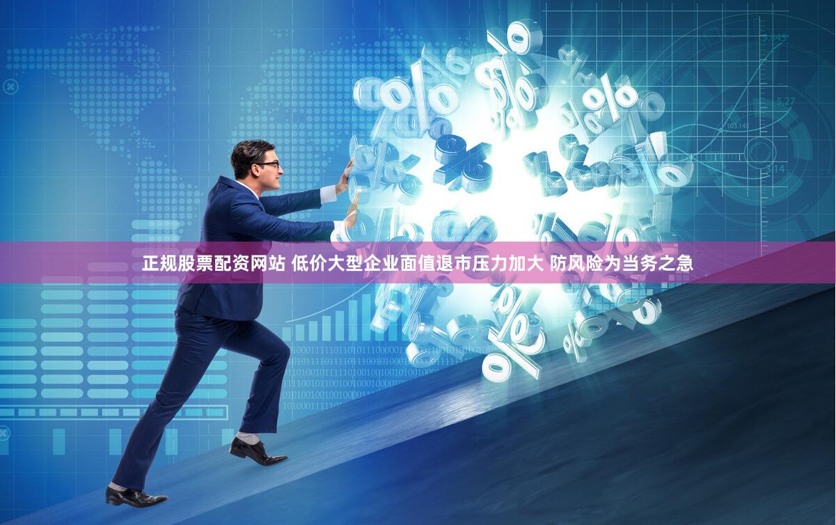 正规股票配资网站 低价大型企业面值退市压力加大 防风险为当务之急