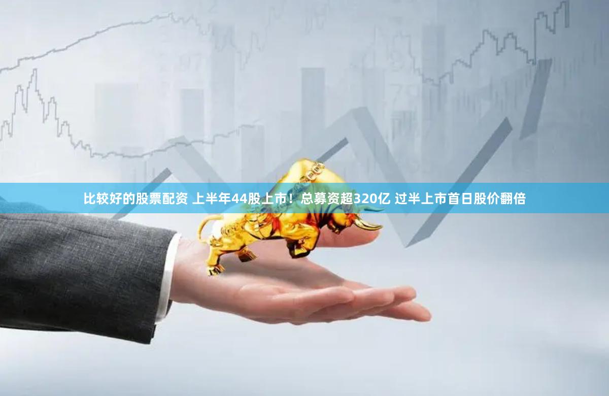 比较好的股票配资 上半年44股上市！总募资超320亿 过半上市首日股价翻倍