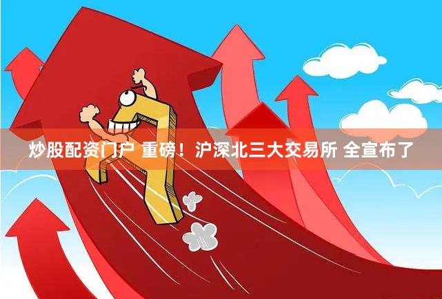 炒股配资门户 重磅！沪深北三大交易所 全宣布了