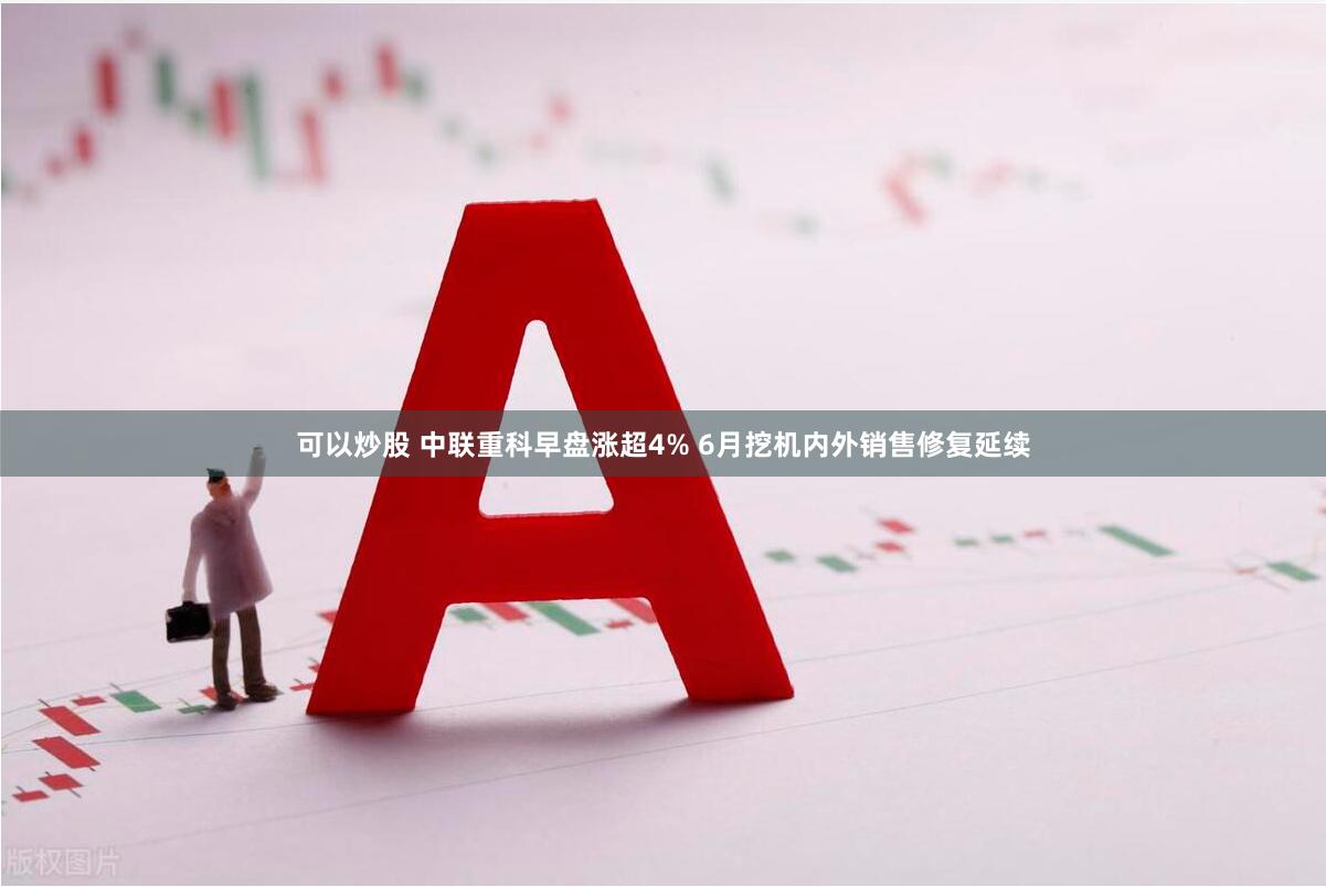 可以炒股 中联重科早盘涨超4% 6月挖机内外销售修复延续