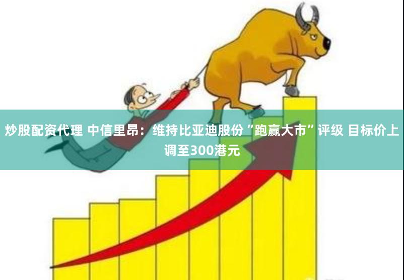 炒股配资代理 中信里昂：维持比亚迪股份“跑赢大市”评级 目标价上调至300港元