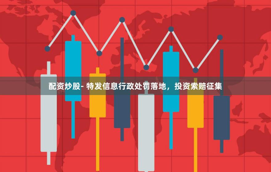 配资炒股- 特发信息行政处罚落地，投资索赔征集