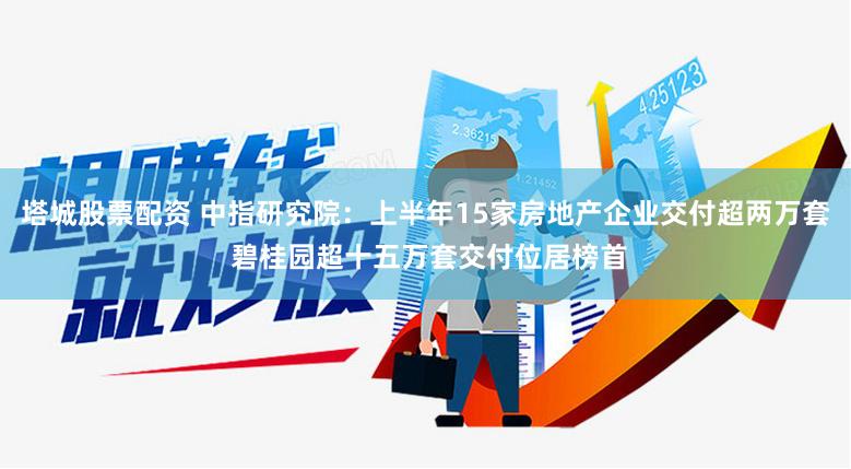 塔城股票配资 中指研究院：上半年15家房地产企业交付超两万套 碧桂园超十五万套交付位居榜首