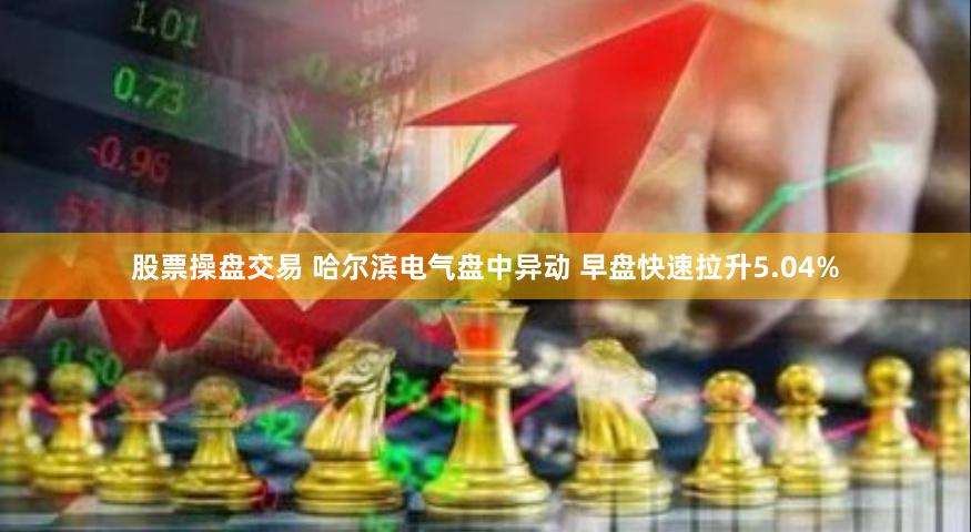 股票操盘交易 哈尔滨电气盘中异动 早盘快速拉升5.04%