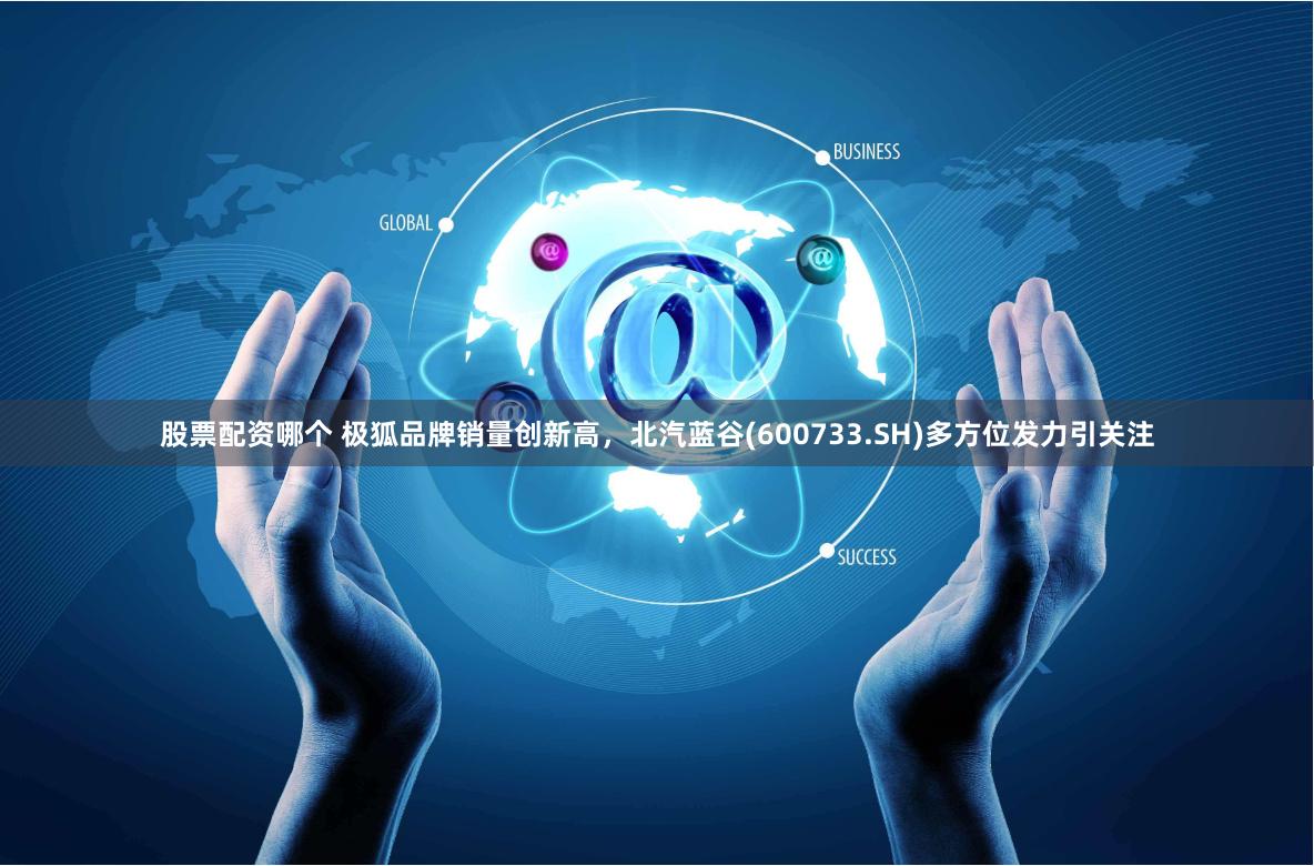 股票配资哪个 极狐品牌销量创新高，北汽蓝谷(600733.SH)多方位发力引关注