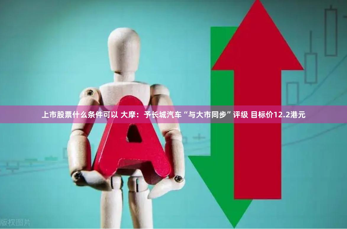 上市股票什么条件可以 大摩：予长城汽车“与大市同步”评级 目标价12.2港元