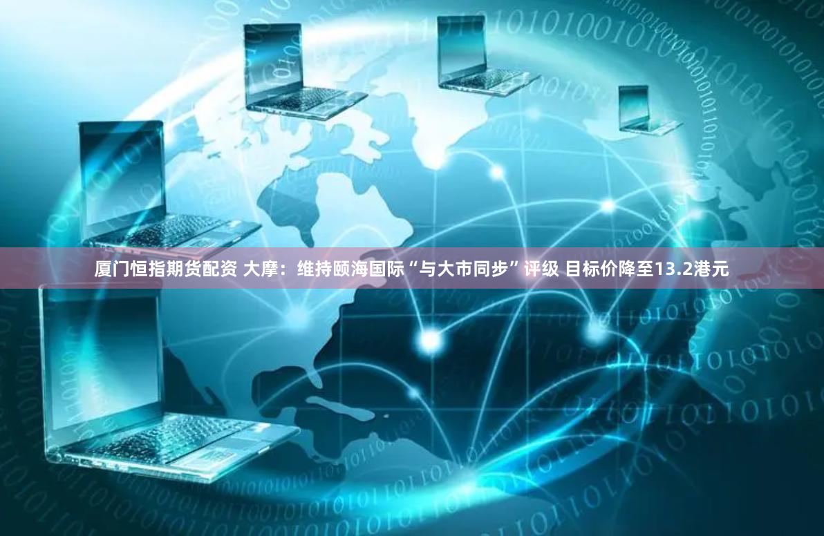 厦门恒指期货配资 大摩：维持颐海国际“与大市同步”评级 目标价降至13.2港元