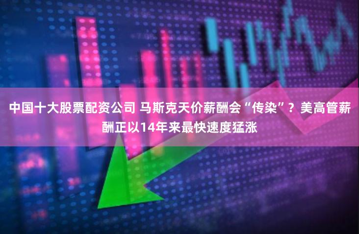 中国十大股票配资公司 马斯克天价薪酬会“传染”？美高管薪酬正以14年来最快速度猛涨