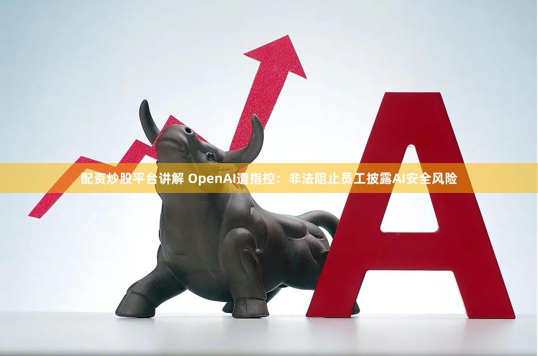 配资炒股平台讲解 OpenAI遭指控：非法阻止员工披露AI安全风险
