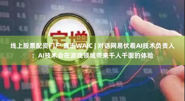 线上股票配资门户 直击WAIC | 对话网易伏羲AI技术负责人：AI技术会在游戏领域带来千人千面的体验
