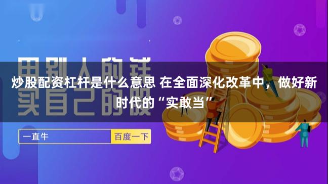 炒股配资杠杆是什么意思 在全面深化改革中，做好新时代的“实敢当”