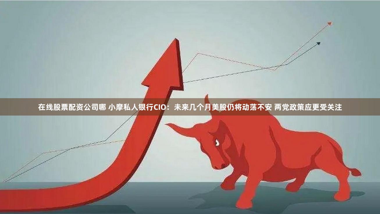 在线股票配资公司哪 小摩私人银行CIO：未来几个月美股仍将动荡不安 两党政策应更受关注