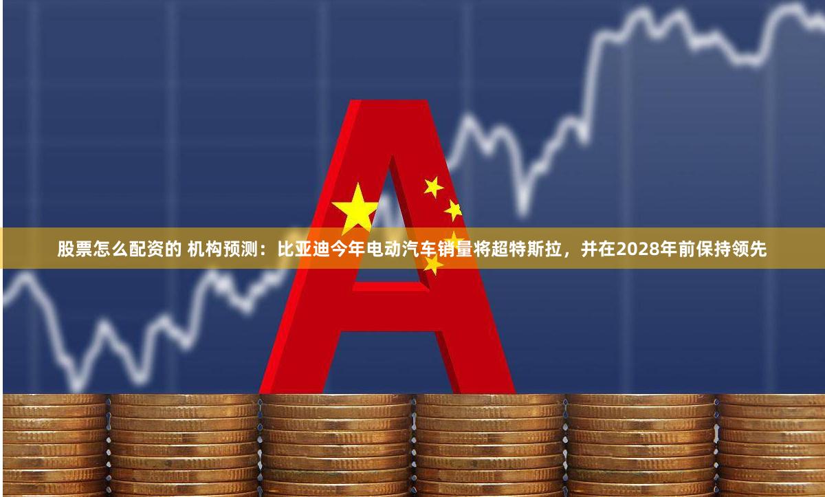 股票怎么配资的 机构预测：比亚迪今年电动汽车销量将超特斯拉，并在2028年前保持领先