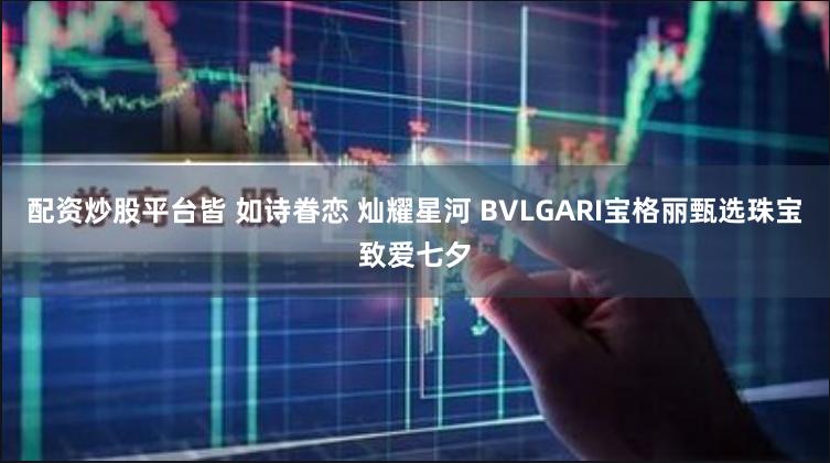 配资炒股平台皆 如诗眷恋 灿耀星河 BVLGARI宝格丽甄选珠宝致爱七夕