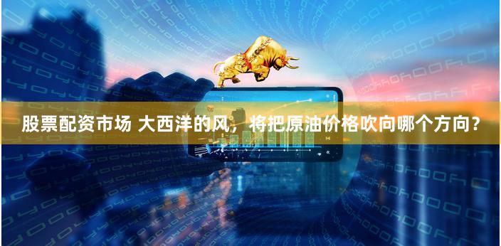 股票配资市场 大西洋的风，将把原油价格吹向哪个方向？