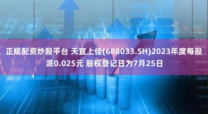 正规配资炒股平台 天宜上佳(688033.SH)2023年度每股派0.025元 股权登记日为7月25日