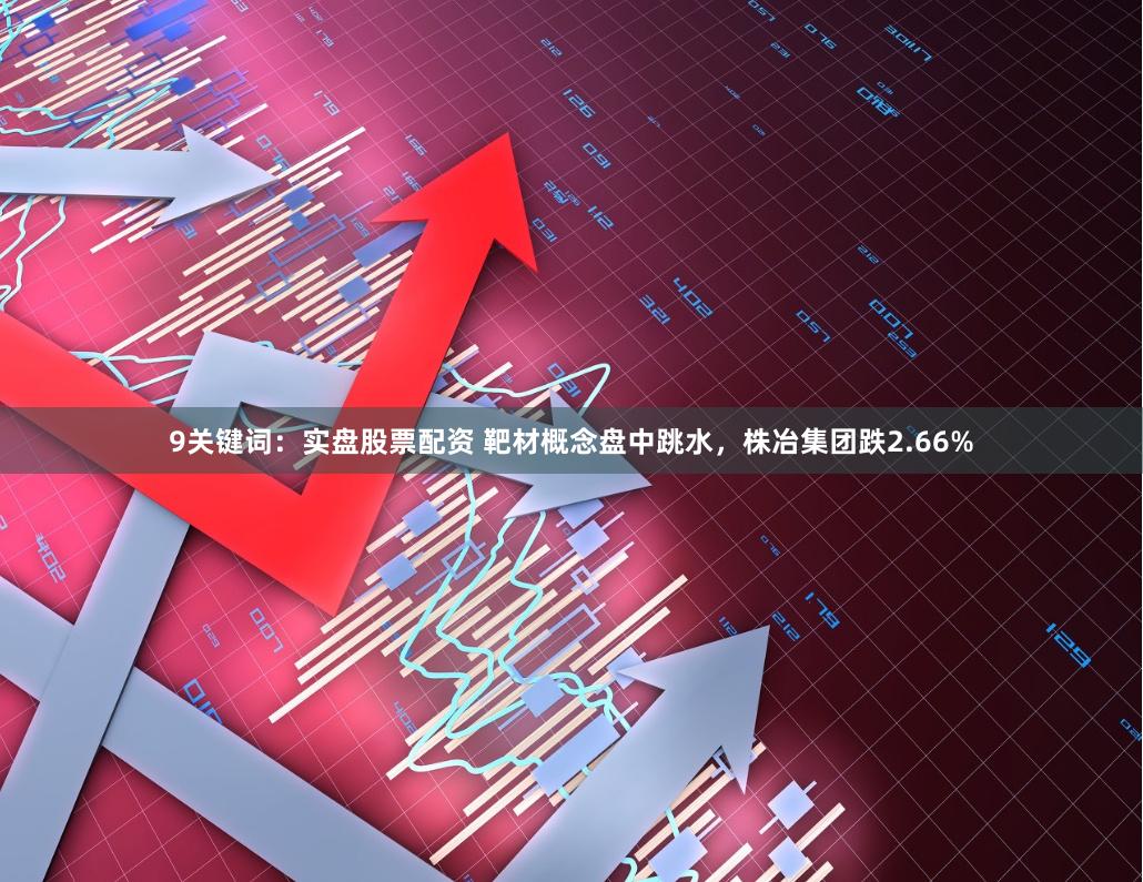 9关键词：实盘股票配资 靶材概念盘中跳水，株冶集团跌2.66%