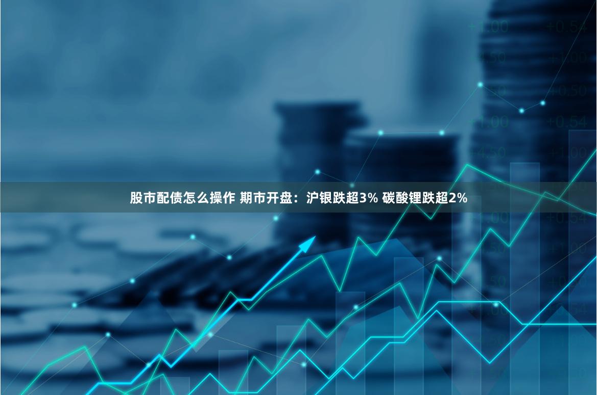 股市配债怎么操作 期市开盘：沪银跌超3% 碳酸锂跌超2%