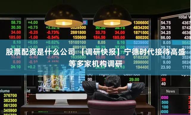 股票配资是什么公司 【调研快报】宁德时代接待高盛等多家机构调研