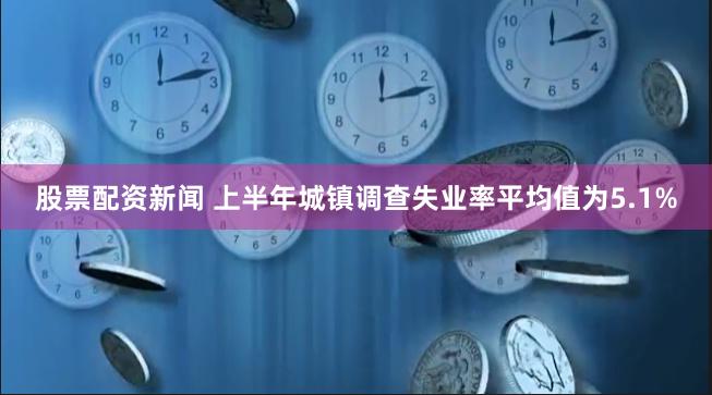 股票配资新闻 上半年城镇调查失业率平均值为5.1%