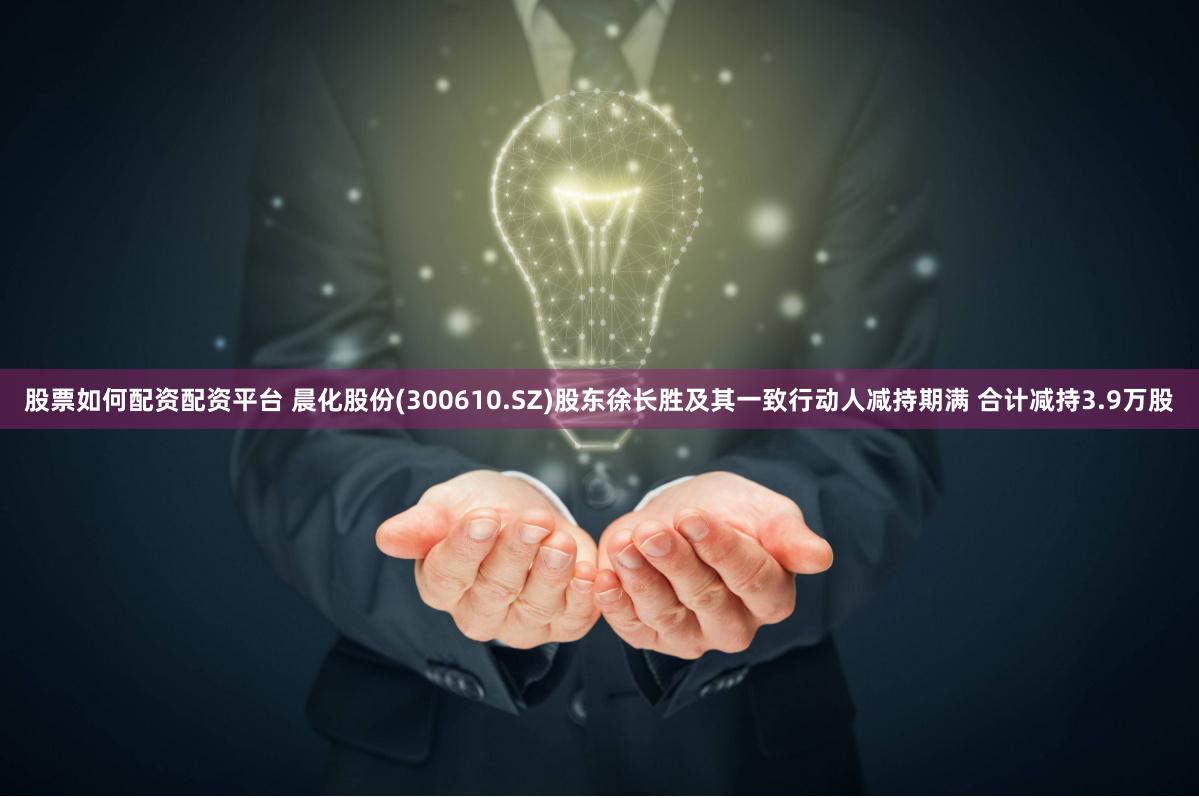 股票如何配资配资平台 晨化股份(300610.SZ)股东徐长胜及其一致行动人减持期满 合计减持3.9万股