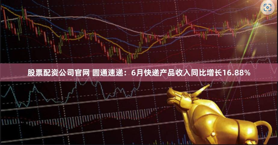 股票配资公司官网 圆通速递：6月快递产品收入同比增长16.88%