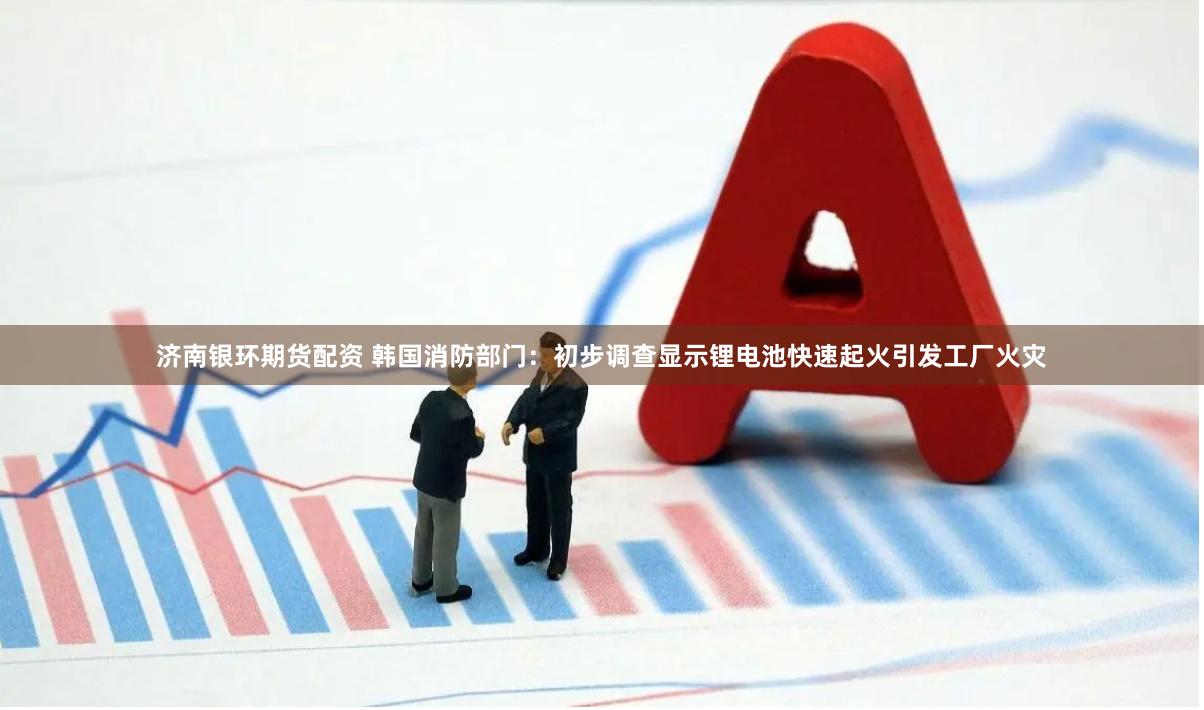 济南银环期货配资 韩国消防部门：初步调查显示锂电池快速起火引发工厂火灾