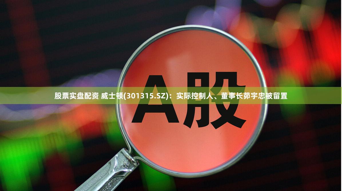 股票实盘配资 威士顿(301315.SZ)：实际控制人、董事长茆宇忠被留置