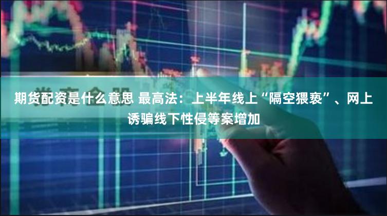 期货配资是什么意思 最高法：上半年线上“隔空猥亵”、网上诱骗线下性侵等案增加