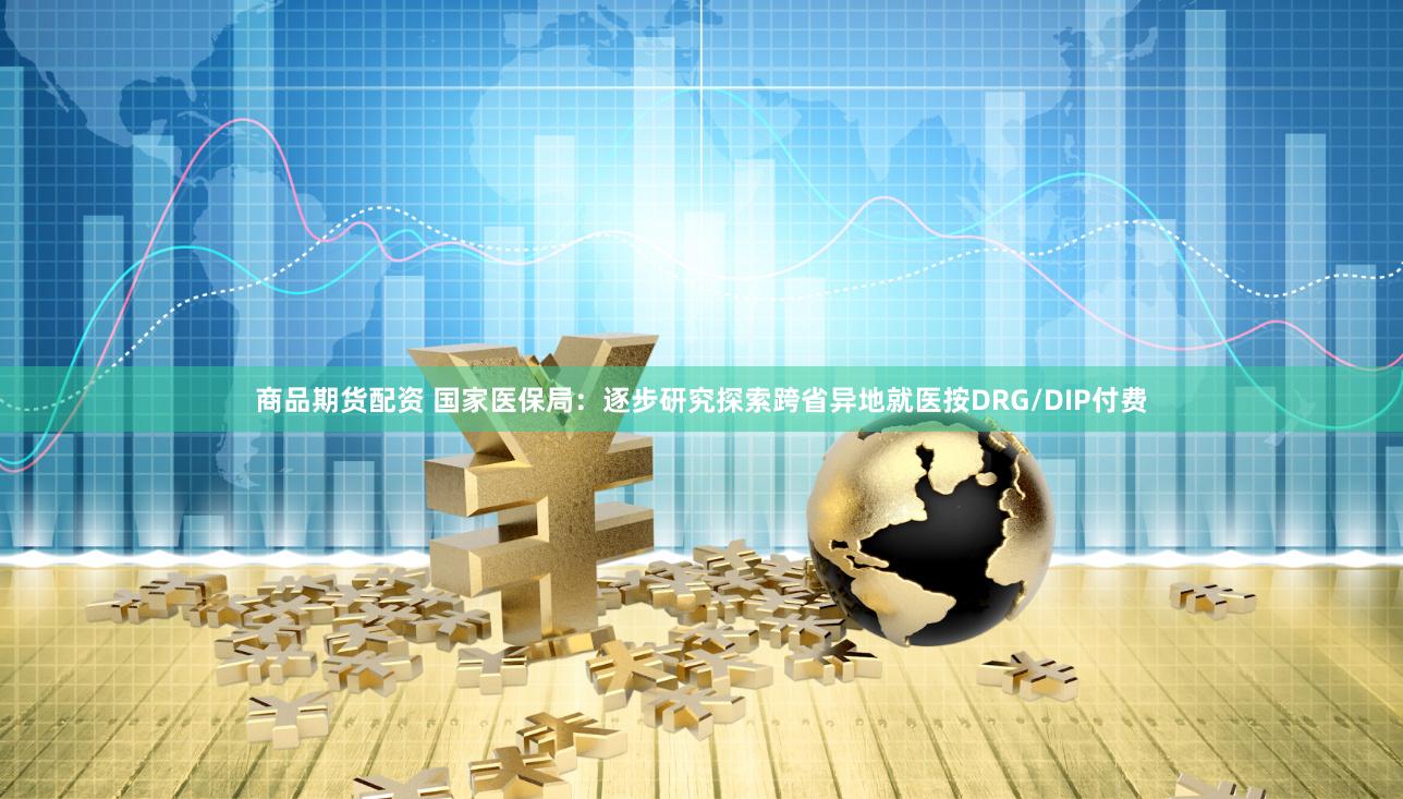 商品期货配资 国家医保局：逐步研究探索跨省异地就医按DRG/DIP付费