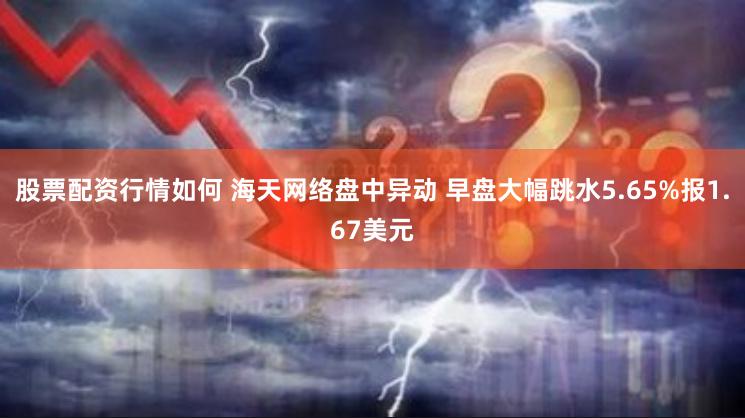 股票配资行情如何 海天网络盘中异动 早盘大幅跳水5.65%报1.67美元