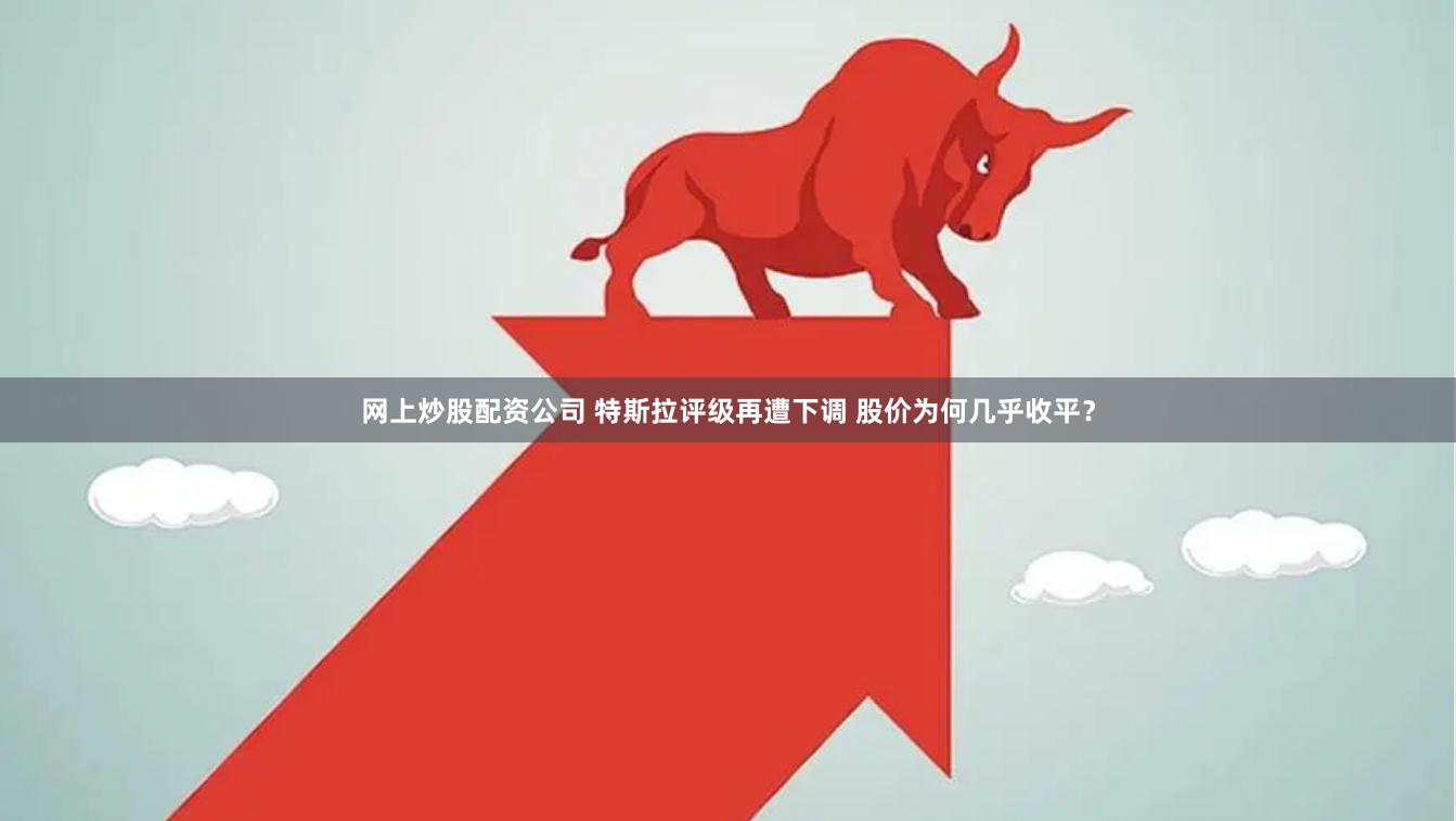 网上炒股配资公司 特斯拉评级再遭下调 股价为何几乎收平？