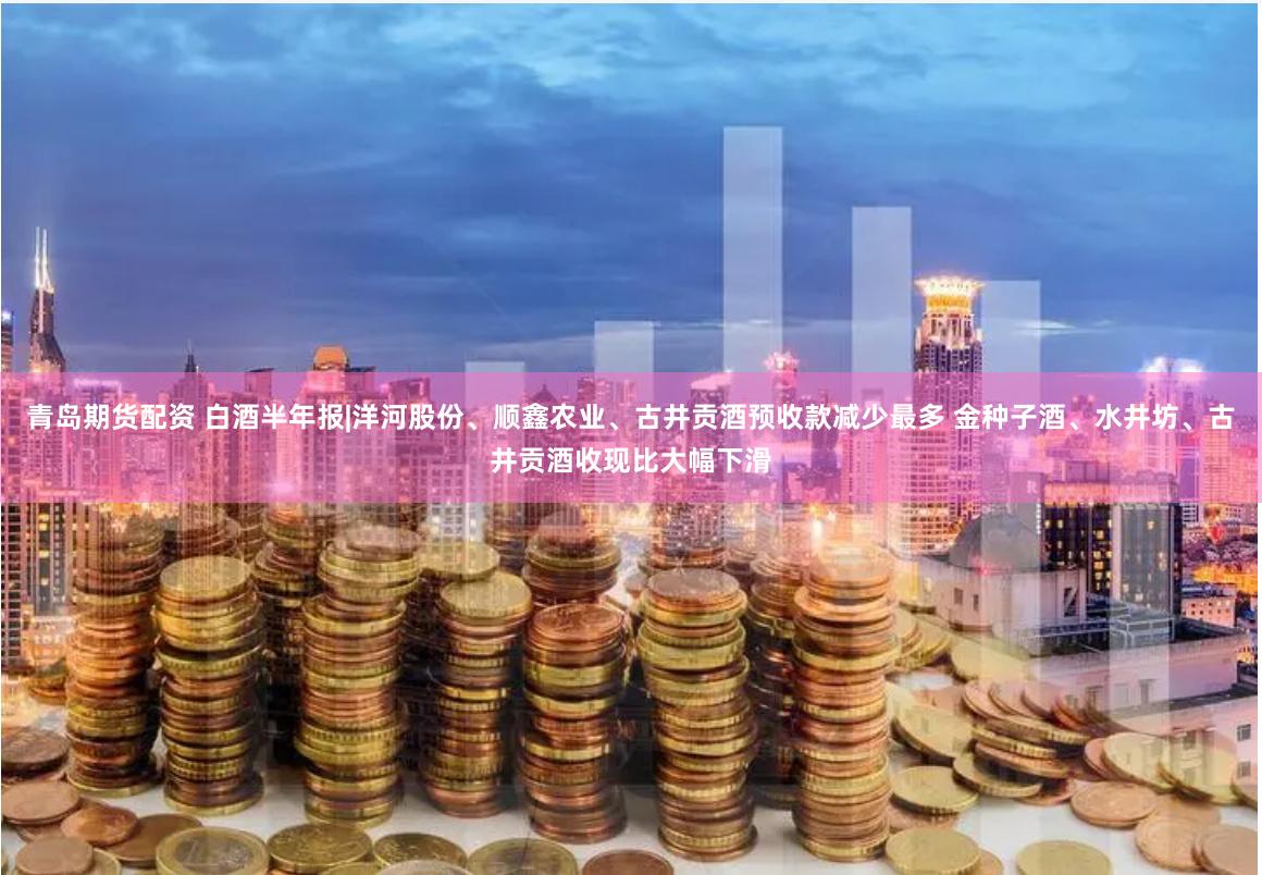 青岛期货配资 白酒半年报|洋河股份、顺鑫农业、古井贡酒预收款减少最多 金种子酒、水井坊、古井贡酒收现比大幅下滑