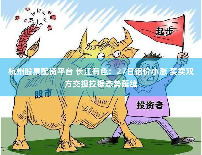 杭州股票配资平台 长江有色：27日铝价小涨 买卖双方交投拉锯态势延续