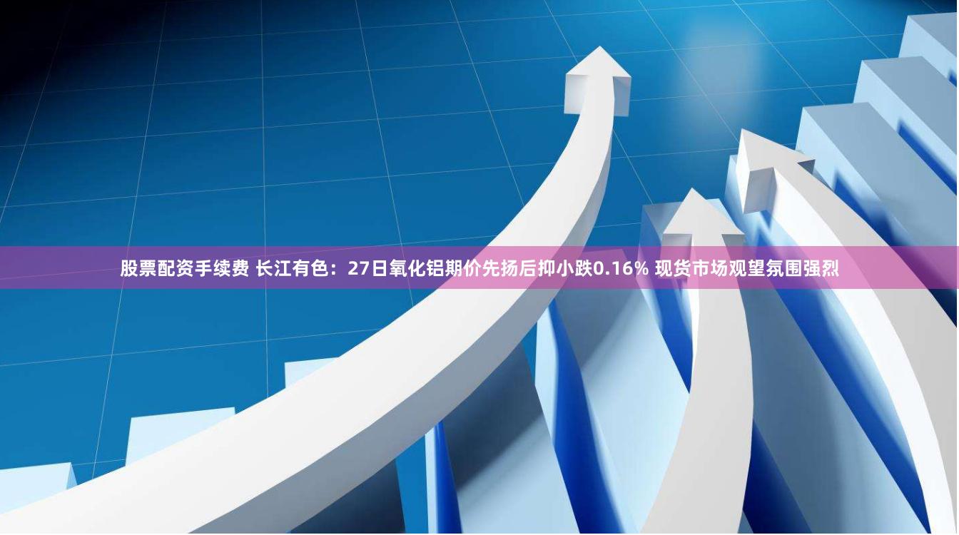 股票配资手续费 长江有色：27日氧化铝期价先扬后抑小跌0.16% 现货市场观望氛围强烈