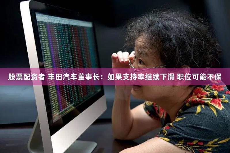 股票配资者 丰田汽车董事长：如果支持率继续下滑 职位可能不保