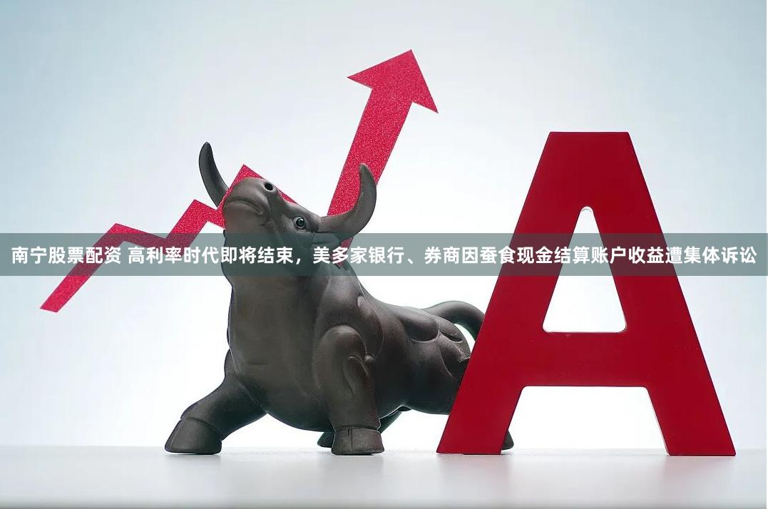 南宁股票配资 高利率时代即将结束，美多家银行、券商因蚕食现金结算账户收益遭集体诉讼