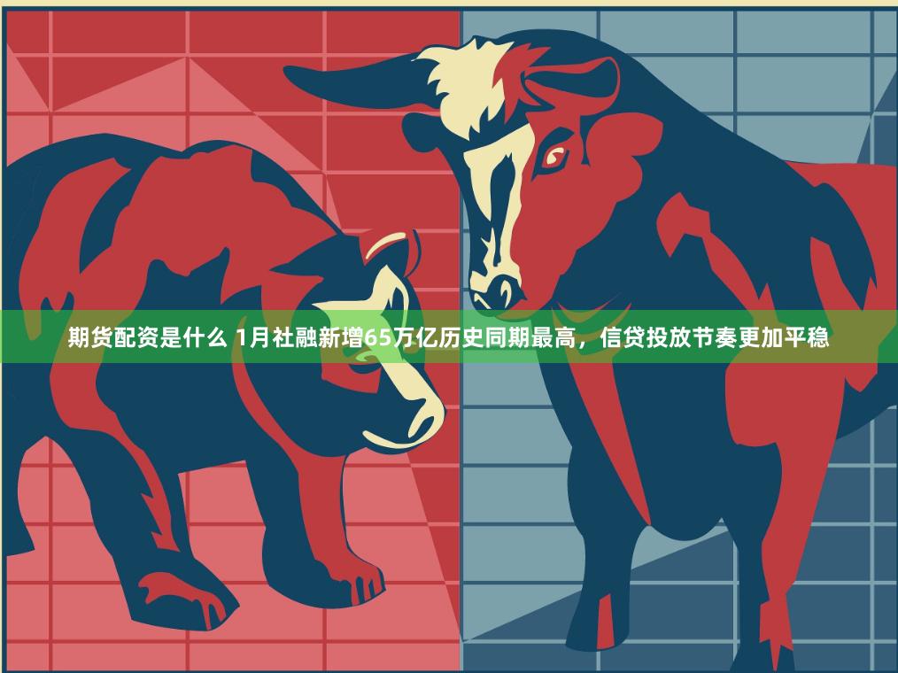 期货配资是什么 1月社融新增65万亿历史同期最高，信贷投放节奏更加平稳