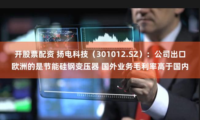 开股票配资 扬电科技（301012.SZ）：公司出口欧洲的是节能硅钢变压器 国外业务毛利率高于国内