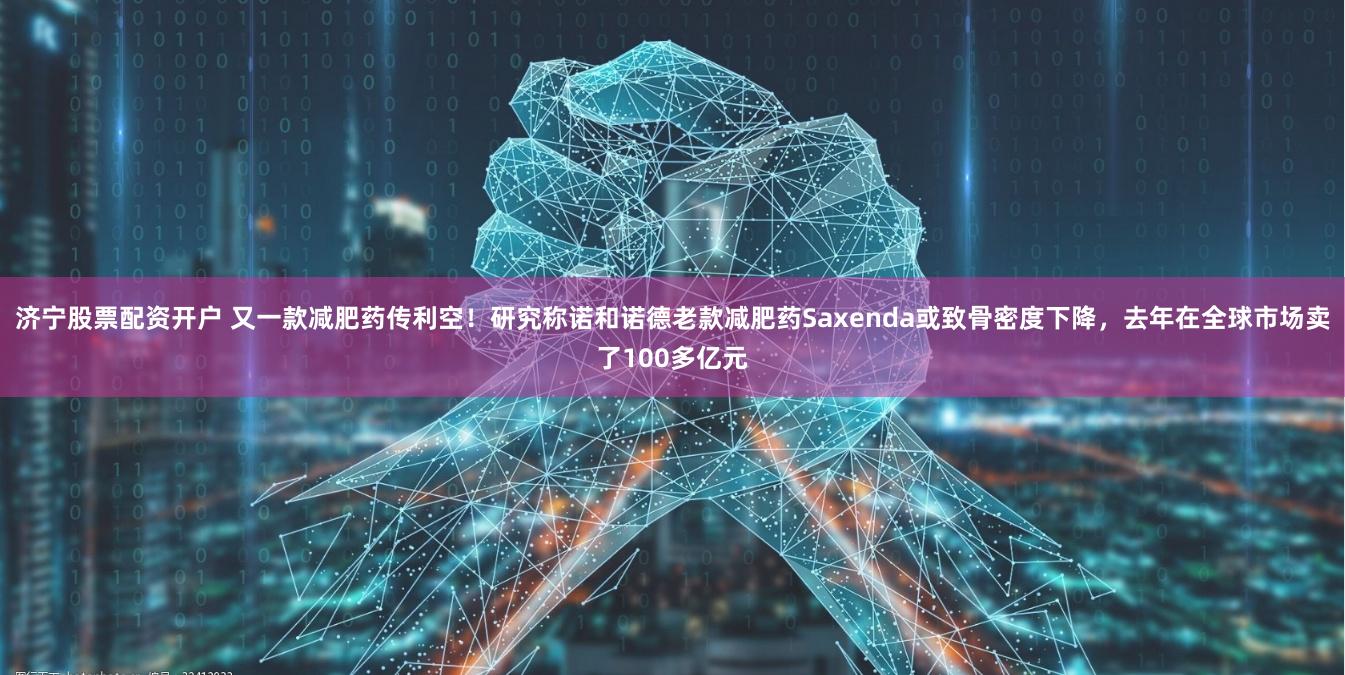 济宁股票配资开户 又一款减肥药传利空！研究称诺和诺德老款减肥药Saxenda或致骨密度下降，去年在全球市场卖了100多亿元