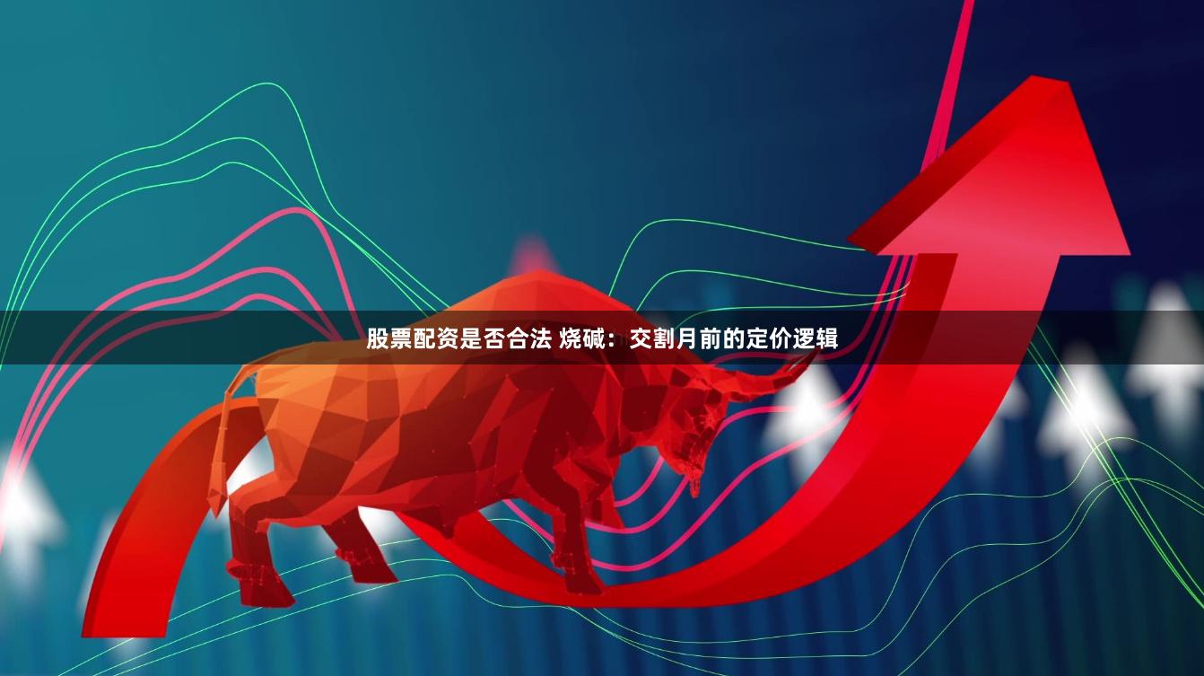 股票配资是否合法 烧碱：交割月前的定价逻辑
