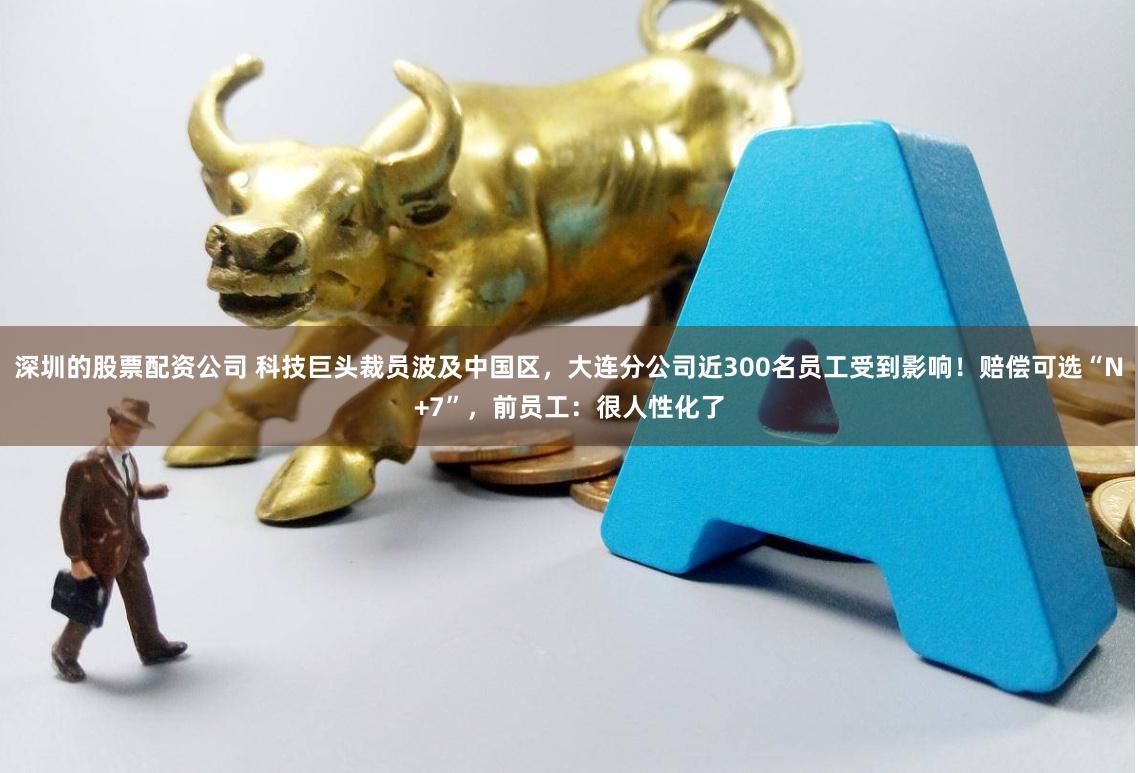 深圳的股票配资公司 科技巨头裁员波及中国区，大连分公司近300名员工受到影响！赔偿可选“N+7”，前员工：很人性化了