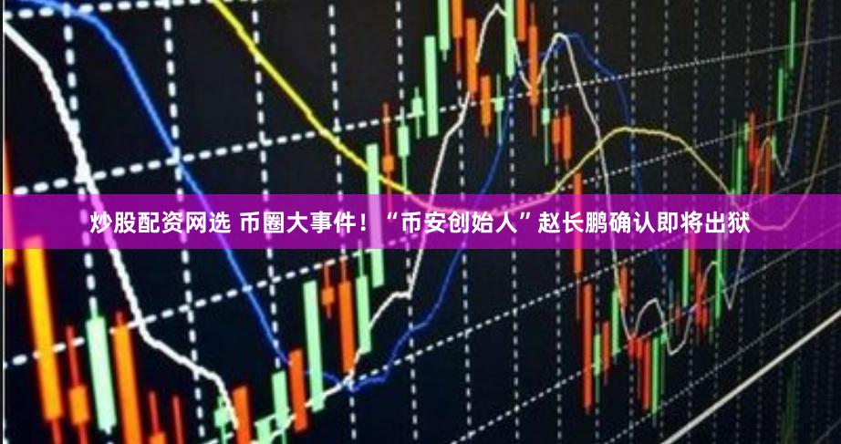 炒股配资网选 币圈大事件！“币安创始人”赵长鹏确认即将出狱