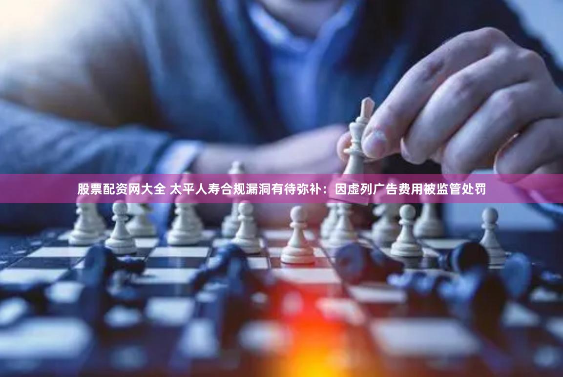 股票配资网大全 太平人寿合规漏洞有待弥补：因虚列广告费用被监管处罚